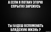 а если я потану згорю спрыгну зарежусь ты будеш вспоменать блядскую жизнь ?