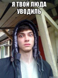 я твой люда уводиль 