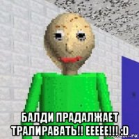  балди прадалжает тралиравать!! еееее!!! :d