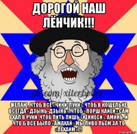 дорогой наш лёнчик!!! желаю, чтоб всё «чики-пуки», чтоб в кошельке всегда «дзынь-дзынь», чтоб «порш кайен» сам ехал в руки, чтоб пить лишь «хеннеси». аминь. и что б все было «амахай» мы пиво пьём.за то «лехаим»!!!