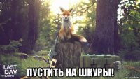  пустить на шкуры!