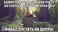 админ хуй заглатывай. иди учись 100 слитков вольфрама крафтить фиббс пустить на шкуры