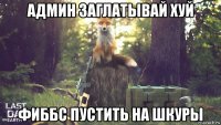 админ заглатывай хуй фиббс пустить на шкуры