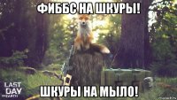 фиббс на шкуры! шкуры на мыло!