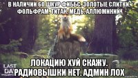 в наличии 60 шкур фиббс. золотые слитки, фольфрам, титан, медь, аллюминий. локацию хуй скажу. радиовышки нет. админ лох