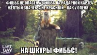 фиббс не опасен. у фиббс на радарной карте жёлтый значёк, а не красный... как у оленя. на шкуры фиббс!