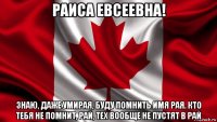 раиса евсеевна! знаю, даже умирая, буду помнить имя рая. кто тебя не помнит, рай, тех вообще не пустят в рай