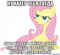 ну нахер тебя тогда ах ты выбрать именно другую так и сказал бы зачем тебе мучатся мудак сраный!