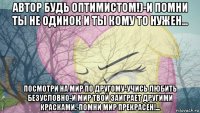 автор будь оптимистом!)-и помни ты не одинок и ты кому то нужен... посмотри на мир по другому-учись любить безусловно-и мир твой заиграет другими красками.-помни мир прекрасен!...