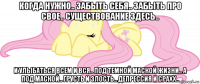 когда нужно.. забыть себя.. забыть про свое.. существование здесь.. и улыбаться всем и вся.. под темной маской жизни.. а под маской.. грусть и злость.. депрессия и срахх..