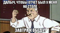 далыч, чтобы отчет был у меня на столе завтра к обеду!