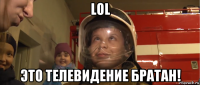 lol это телевидение братан!