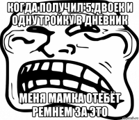 когда получил 5 двоек и одну тройку в дневник меня мамка отебёт ремнем за это