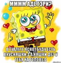 мммм аде гэри? в туалете ясно) буду есть вкусняшки:3 а няшки де? у тебя на голове:d