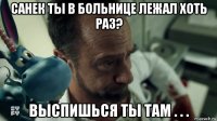 санек ты в больнице лежал хоть раз? выспишься ты там . . .