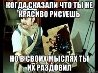 когда сказали что ты не красиво рисуешь но в своих мыслях ты их раздовил