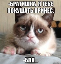 -братишка, я тебе покушать принес. -бля...