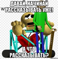 давай, начинай рассказывать уже! а что рассказывать?