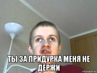  ты за придурка меня не держи