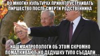 во многих культурах принято устраивать пиршество после смерти родственника наши антропологи об этом скромно помалкивают, но дедушку тупо съедали