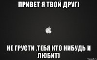 привет я твой друг) не грусти .тебя кто нибудь и любит)