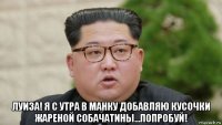  луиза! я с утра в манку добавляю кусочки жареной собачатины...попробуй!