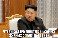  чтобы завтра для луизы -самых жирных собак ! понятно?