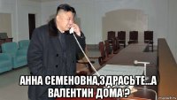  анна семеновна,здрасьте...а валентин дома ?