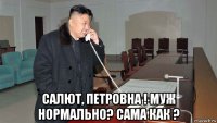  салют, петровна ! муж нормально? сама как ?