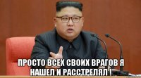  просто всех своих врагов я нашел и расстрелял !