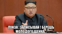  луиза , записывай ! берешь молодого щенка...