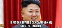  в моей стране всех самоубийц расстреливают !