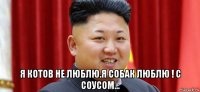  я котов не люблю.я собак люблю ! с соусом...