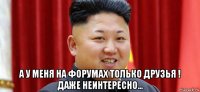  а у меня на форумах только друзья ! даже неинтересно...
