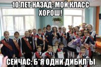 10 лет назад: мой класс хорош! сейчас: б*я одни дибил*ы