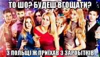 то шо? будеш вгощати? з польщі ж приїхав з заробітків