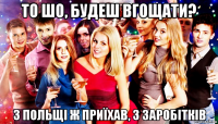 то шо, будеш вгощати? з польщі ж приїхав, з заробітків