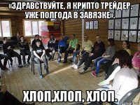 «здравствуйте, я крипто трейдер, уже полгода в завязке». хлоп,хлоп, хлоп.