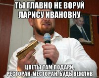 ты главно не воруй ларису ивановну цветы там подари, ресторан-месторан, будь вежлив