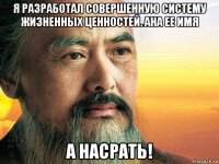 я разработал совершенную систему жизненных ценностей. ана ее имя а насрать!