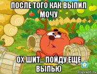 после того как выпил мочу ох шит... пойду еще выпью
