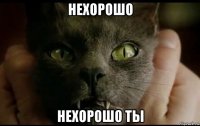 нехорошо нехорошо ты