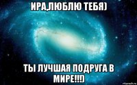 ира,люблю тебя) ты лучшая подруга в мире!!!)