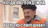 когда уже пойдем на котлетку с пюрешкой?