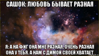 сашок: любовь бывает разная я: а на фиг она мне разная, очень разная она у тебя. а нам с димой своей хватает