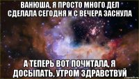 ванюша, я просто много дел сделала сегодня и с вечера заснула а теперь вот почитала, я досыпать, утром здравствуй