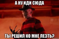 а ну иди сюда ты решил ко мне лезть?
