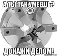 а ты так умеешь? докажи делом!