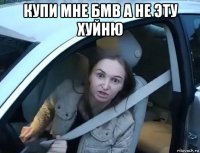 купи мне бмв а не эту хуйню 