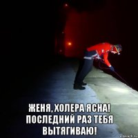  женя, холера ясна! последний раз тебя вытягиваю!